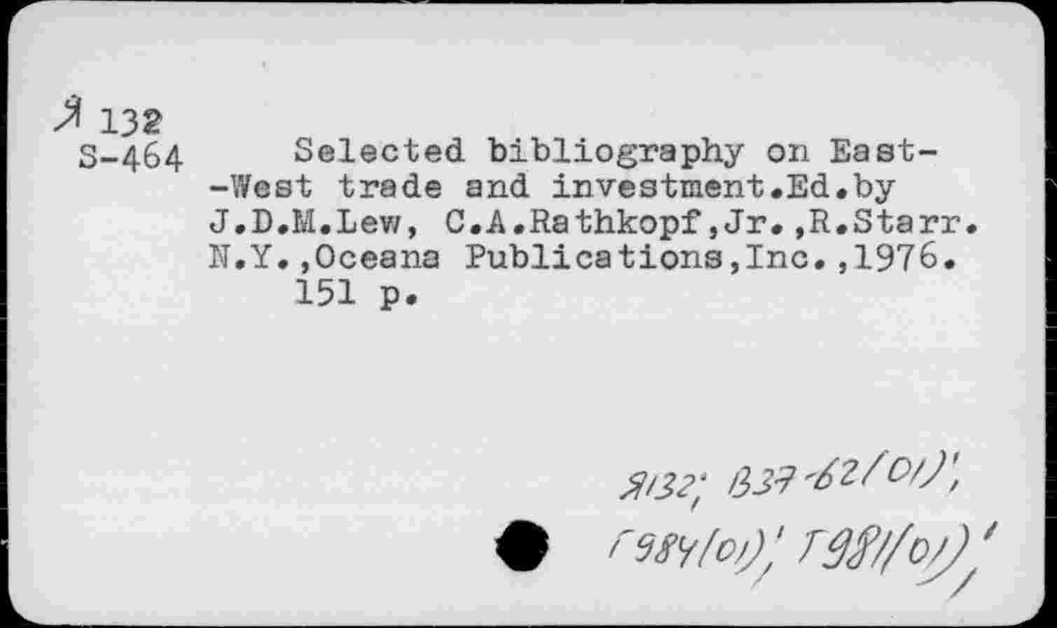 ﻿' 132
S-464 Selected bibliography on East--West trade and investment.Ed.by J.D.M.Lew, C.A.Rathkopf,Jr.,R.Starr N.Y.,Oceana Publications,Inc.,1976.
151 p.
